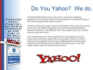 Do You Yahoo?  We do. Prudential Select Properties has formed relationships with some of the most powerful names in technology today.  Prudential Real Estate has an exclusive, multi-year marketing agreement with Yahoo! to be the sole provider of real estate listings on the Internet portal's real estate channel. When homebuyers search Yahoo! Real Estate online, they can access more than one million MLS listings from local Prudential Real Estate Network members.  Our affiliation with Yahoo generates over 2 million Internet leads per month  Our relationship with Yahoo provides the most exposure for your home and drives more web-traffic to your listing. Yahoo! is the No. 1 Internet brand globally and the most trafficked Internet destination worldwide, reaching  more than 80% of all Internet users. Over 325 million unique users visit Yahoo! each month.  