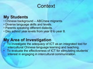 Context My Students Chinese background – ABC/new migrants.  Diverse language skills and levels. Parents speaking different dialects. Day school year levels from year 6 to year 8. My Area of Investigation To investigate the adequacy of ICT as an integrated tool for  intercultural Chinese language learning and teaching. To evaluate the effectiveness of ICT for stimulating students’  interest in engaging in intercultural communication. 