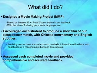 What did I do? Designed a Movie Making Project (MMP). - Based on Lesson 12  A Small Soccer Match  in our textbook. - With the aim of fostering purposeful language use. Encouraged each student to produce a short film of our  class soccer match, with Chinese commentary and English  subtitles. - Involving connections across texts and contexts, interaction with others, and  negotiation of a meeting point between two cultures. Assessed each completed movie and provided  comprehensible and accurate feedback. 