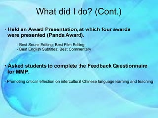 Held an Award Presentation, at which four awards  were presented (Panda Award). - Best Sound Editing; Best Film Editing;  - Best English Subtitles; Best Commentary Asked students to complete the Feedback Questionnaire  for MMP. - Promoting critical reflection on intercultural Chinese language learning and teaching . What did I do? (Cont.) 