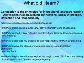 What did I learn? Connection to the principles for intercultural language learning – Active construction, Making connections, Social interaction, Reflection and Responsibility   (http://www.asiaeducation.edu.au/alplp/pdf/ph2ptpt.pdf)  . MMP did make learning purposeful, active, interactive and challenging. MMP did support critical reflection on intercultural Chinese language learning  and teaching. MMP did encourage my students to take responsibility for their own learning. MMP did involve the stages of awareness-raising, experimentation, production  and feedback.  MMP did inspire me to further explore the magic power of ICT as a stimulating  tool for intercultural Chinese language learning . 