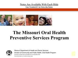 The Missouri Oral Health Preventive Services Program Missouri Department of Health and Senior Services Division of Community and Public Health, Oral Health Program AN EQUAL OPPORTUNITY/AFFIRMATIVE ACTION EMPLOYER Services provided on a nondiscriminatory basis. Notes Are Available With Each Slide Use “Control E” to View the Notes 