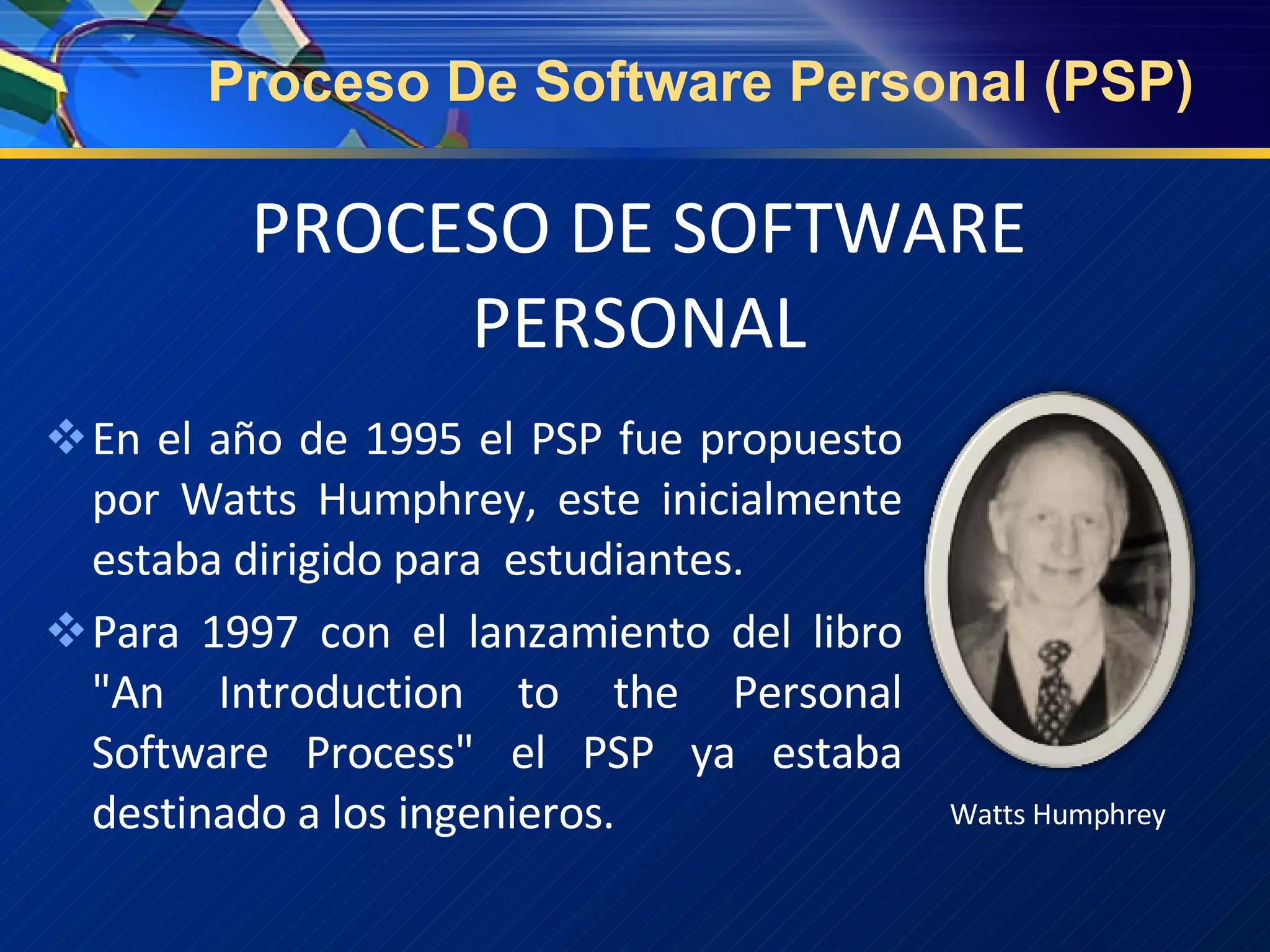 PROCESO DE SOFTWARE PERSONAL En el año de 1995 el PSP fue propuesto por Watts Humphrey, este inicialmente estaba dirigido para  estudiantes. Para 1997 con el lanzamiento del libro "An Introduction to the Personal Software Process" el PSP ya estaba destinado a los ingenieros. Watts Humphrey Proceso De Software Personal (PSP) 