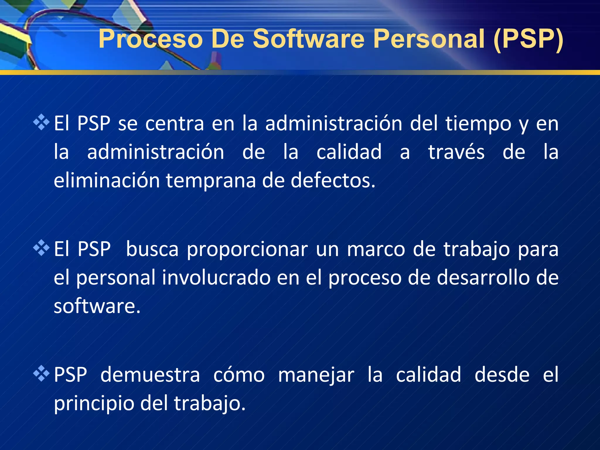 Proceso De Software Personal (PSP) El PSP se centra en la administración del tiempo y en la administración de la calidad a través de la eliminación temprana de defectos. El PSP  busca proporcionar un marco de trabajo para el personal involucrado en el proceso de desarrollo de software.  PSP demuestra cómo manejar la calidad desde el principio del trabajo. 