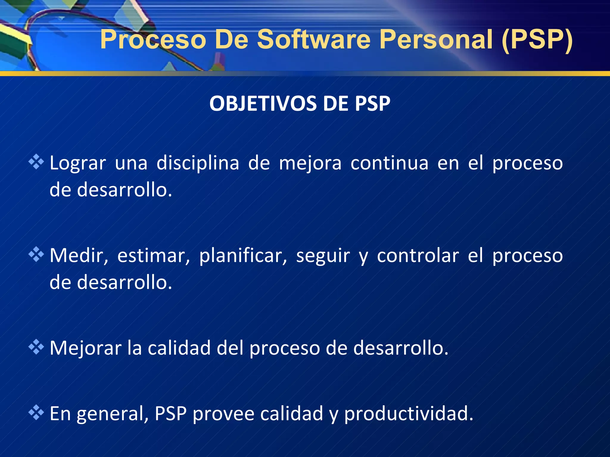 Proceso De Software Personal (PSP) OBJETIVOS  DE PSP Lograr una disciplina de mejora continua en el proceso  de  desarrollo . Medir, estimar, planificar, seguir y controlar el proceso de desarrollo. Mejorar la calidad del proceso de desarrollo. En general, PSP provee calidad y productividad. 