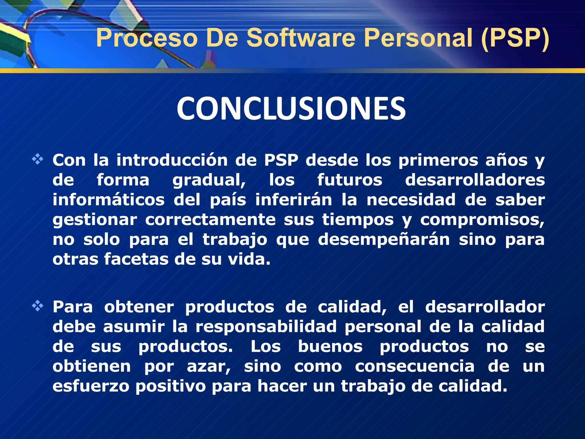 Con la introducción de PSP desde los primeros años y de forma gradual, los futuros desarrolladores informáticos del país inferirán la necesidad de saber gestionar correctamente sus tiempos y compromisos, no solo para el trabajo que desempeñarán sino para otras facetas de su vida. Para obtener productos de calidad, el desarrollador debe asumir la responsabilidad personal de la calidad de sus productos. Los buenos productos no se obtienen por azar, sino como consecuencia de un esfuerzo positivo para hacer un trabajo de calidad. Proceso De Software Personal (PSP) CONCLUSIONES 