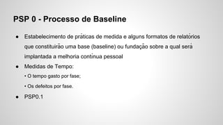PSP 0 - Processo de Baseline
●

Estabelecimento de prá ticas de medida e alguns formatos de relató rios
que constituirão uma base (baseline) ou fundacão sobre a qual será
̧
implantada a melhoria contı́nua pessoal

●

Medidas de Tempo:
• O tempo gasto por fase;
• Os defeitos por fase.

●

PSP0.1

 