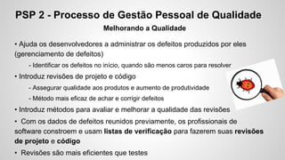 PSP 2 - Processo de Gestão Pessoal de Qualidade
Melhorando a Qualidade
• Ajuda os desenvolvedores a administrar os defeitos produzidos por eles
(gerenciamento de defeitos)
- Identificar os defeitos no início, quando são menos caros para resolver

• Introduz revisões de projeto e código
- Assegurar qualidade aos produtos e aumento de produtividade
- Método mais eficaz de achar e corrigir defeitos

• Introduz métodos para avaliar e melhorar a qualidade das revisões
• Com os dados de defeitos reunidos previamente, os profissionais de
software constroem e usam listas de verificação para fazerem suas revisões
de projeto e código
• Revisões são mais eficientes que testes

 