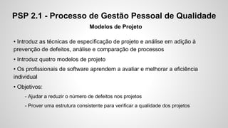 PSP 2.1 - Processo de Gestão Pessoal de Qualidade
Modelos de Projeto
• Introduz as técnicas de especificação de projeto e análise em adição à
prevenção de defeitos, análise e comparação de processos
• Introduz quatro modelos de projeto
• Os profissionais de software aprendem a avaliar e melhorar a eficiência
individual
• Objetivos:
- Ajudar a reduzir o número de defeitos nos projetos
- Prover uma estrutura consistente para verificar a qualidade dos projetos

 