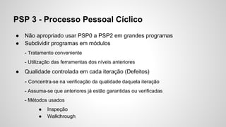PSP 3 - Processo Pessoal Cíclico
●
●

Não apropriado usar PSP0 a PSP2 em grandes programas
Subdividir programas em módulos
- Tratamento conveniente
- Utilização das ferramentas dos níveis anteriores

●

Qualidade controlada em cada iteração (Defeitos)
- Concentra-se na verificação da qualidade daquela iteração
- Assuma-se que anteriores já estão garantidas ou verificadas
- Métodos usados
●
●

Inspeção
Walkthrough

 