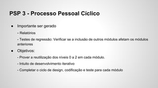 PSP 3 - Processo Pessoal Cíclico
●

Importante ser gerado
- Relatórios
- Testes de regressão: Verificar se a inclusão de outros módulos afetam os módulos
anteriores

●

Objetivos:
- Prover a reutilização dos níveis 0 a 2 em cada módulo.
- Intuito de desenvolvimento iterativo
- Completar o ciclo de design, codificação e teste para cada módulo

 