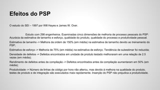 Efeitos do PSP
O estudo do SEI – 1997 por Will Hayes e James W. Over.
Estudo com 298 engenheiros. Examinadas cinco dimensões de melhoria de processo pessoais do PSP:
Acurácia da estimativa de tamanho e esforço, qualidade do produto, qualidade do processo e produtividade pessoal.
Estimativa de tamanho -> Melhora da ordem de 150% (em média) na estimativa de tamanho devido ao treinamento do
PSP;
Estimativa de esforço -> Melhoria de 75% (em média) na estimativa de esforço. Tendência de subestimar foi reduzida;
Densidade de defeitos -> Defeitos encontrados em unidade de produto testado melhoraram em uma relação de 2.5
vezes (em média);
Rendimento de defeitos antes da compilação -> Defeitos encontrados antes da compilação aumentaram em 50% (em
média);
Produtividade -> Número de linhas de código por hora não alterou, mas devido à melhora na qualidade do produto,
testes de produto e de integração são executados mais rapidamente. Inserção do PSP não prejudica a produtividade.

 