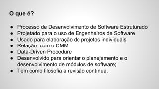 O que é?
●
●
●
●
●
●

Processo de Desenvolvimento de Software Estruturado
Projetado para o uso de Engenheiros de Software
Usado para elaboração de projetos individuais
Relação com o CMM
Data-Driven Procedure
Desenvolvido para orientar o planejamento e o
desenvolvimento de módulos de software;
● Tem como filosofia a revisão contínua.

 