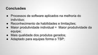 Conclusões
● Processos de software aplicados na melhoria do
indivíduo;
● Reconhecimento de habilidades e limitações;
● Maior produtividade individual = Maior produtividade da
equipe;
● Mais qualidade dos produtos gerados;
● Adaptado para equipes forma o TSP;

 
