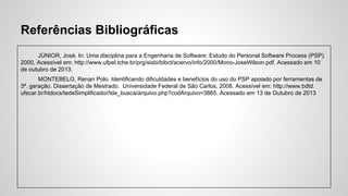 Referências Bibliográficas
JÚNIOR, José. In: Uma disciplina para a Engenharia de Software: Estudo do Personal Software Process (PSP).
2000, Acessível em: http://www.ufpel.tche.br/prg/sisbi/bibct/acervo/info/2000/Mono-JoseWilson.pdf. Acessado em 10
de outubro de 2013.
MONTEBELO, Renan Polo. Identificando dificuldades e benefícios do uso do PSP apoiado por ferramentas de
3ª. geração. Dissertação de Mestrado. Universidade Federal de São Carlos, 2008. Acessível em: http://www.bdtd.
ufscar.br/htdocs/tedeSimplificado//tde_busca/arquivo.php?codArquivo=3865. Acessado em 13 de Outubro de 2013

 