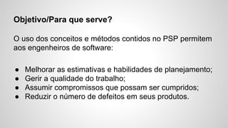 Objetivo/Para que serve?
O uso dos conceitos e métodos contidos no PSP permitem
aos engenheiros de software:
●
●
●
●

Melhorar as estimativas e habilidades de planejamento;
Gerir a qualidade do trabalho;
Assumir compromissos que possam ser cumpridos;
Reduzir o número de defeitos em seus produtos.

 