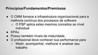 Princípios/Fundamentos/Premissas
● O CMM fornece a infraestrutura organizacional para a
melhoria contínua dos processos de software
○ O PSP aplica estes mesmos conceitos ao nível
individual
● KPAs
● Possui também níveis de maturidade.
● O profissional deve conhecer sua performance para
○ Medir, acompanhar, melhorar e analisar seu
trabalho

 