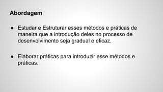 Abordagem
● Estudar e Estruturar esses métodos e práticas de
maneira que a introdução deles no processo de
desenvolvimento seja gradual e eficaz.
● Elaborar práticas para introduzir esse métodos e
práticas.

 