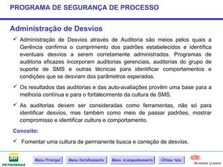 PROGRAMA DE SEGURANÇA DE PROCESSO


Administração de Desvios
 Administração de Desvios através de Auditoria são meios pelos quais a
  Gerência confirma o cumprimento dos padrões estabelecidos e identifica
  eventuais desvios a serem corretamente administrados. Programas de
  auditoria eficazes incorporam auditorias gerenciais, auditorias do grupo de
  suporte de SMS e outras técnicas para identificar comportamentos e
  condições que se desviam dos parâmetros esperados.
 Os resultados das auditorias e das auto-avaliações provêm uma base para a
  melhoria contínua e para o fortalecimento da cultura de SMS.
 As auditorias devem ser consideradas como ferramentas, não só para
  identificar desvios, mas também como meio de passar padrões, mostrar
  compromisso e identificar cultura e comportamento.
Conceito:
 Fomentar uma cultura de permanente busca e correção de desvios.


        Menu Principal   Menu Detalhamento   Menu Acompanhamento   Última tela
 