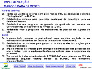 IMPLEMENTAÇÃO
 MARCOS PARA 36 MESES
Para os vetores:
30. Todas as unidades vetores com pelo menos 80% da pontuação segundo
    “Rating Model” da DuPont.
31. Estabelecido sistema para gerenciar mudanças de tecnologia para as
    Unidades Vetores.
32. Estabelecido um programa de garantia de qualidade em suporte ao
    Gerenciamento de Segurança de Processo (GSP).
33. Redefinido todo o programa de treinamento de pessoal em suporte ao
    GSP.
Geral:
34. Implementado sistema organizacional com comitês centrais e os
    necessários subcomitês em todas as unidades da PETROBRAS.
35. Estabelecido um sistema para gerenciar mudanças das instalações para
    todas as Unidades
36. Implementados os critérios para definição e identificação dos processos de
    alto e baixo risco e equipamentos/tarefas críticas para a segurança do
    processo.
37. Ter na média todas as unidades da PETROBRAS com pelo menos 50% da
    pontuação segundo “Rating Model” da DuPont, nos elementos
    implementados.

           Menu Principal   Menu Detalhamento   Menu Acompanhamento   Última tela
 