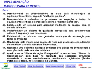 IMPLEMENTAÇÃO
 MARCOS PARA 42 MESES
Geral:
38. Desenvolvidos os procedimentos de SMS para manutenção de
    equipamentos críticos, segundo "melhores práticas".
39. Desenvolvidos / revisados os processos de inspeção e testes de
    equipamentos críticos de processo segundo "melhores práticas".
40. Estabelecido um sistema para gerenciar mudanças de pessoal para as
    demais unidades.
41. Implementado um sistema de qualidade assegurada para equipamentos
    críticos à segurança dos processos.
42. Estabelecido um sistema para gerenciar mudanças de tecnologia para
    todas as Unidades
43. Conduzida pelo menos uma análise de risco nos processos considerados
    de alto risco, das unidades mais importantes.
44. Realizada uma segunda avaliação completa dos planos de contingência e
    emergência de cada uma das unidades.
45. Atualizados o “Plano de Ação Emergencial” e respectivos “Planos de
    Contingência”, com base no resultado dos exercícios simulados
    semestrais e outros acontecimentos devidamente registrados (Perdas
    Potenciais e Reais, na Petrobras e no Mundo).

         Menu Principal   Menu Detalhamento   Menu Acompanhamento   Última tela
 