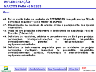 IMPLEMENTAÇÃO
MARCOS PARA 48 MESES
Geral:

46. Ter na média todas as unidades da PETROBRAS com pelo menos 80% da
    pontuação segundo “Rating Model” da DuPont.
47. Consolidação do processo de análise crítica e planejamento dos ajustes
    necessários.
48. Início de um programa corporativo e estruturado de Segurança Fora-do-
    Trabalho (Off-the-Job).
49. Definidos os requisitos, critérios e procedimentos de SMS para projetos,
    construções,     montagens,inspeções      de   pré-partida, pré-partidas,
    comissionamentos,         partidas       e      descontinuidade       de
    equipamentos/unidades.
50. Definidos os treinamentos requeridos para as atividades de projeto,
    construção, montagem, inspeções de pré-partida, pré-partidas,
    comissionamentos, partidas, manutenção e descontinuidade de
    equipamentos/unidades.




          Menu Principal   Menu Detalhamento   Menu Acompanhamento   Última tela
 