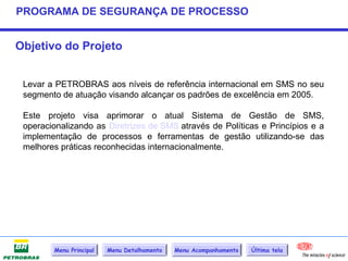 PROGRAMA DE SEGURANÇA DE PROCESSO


Objetivo do Projeto


 Levar a PETROBRAS aos níveis de referência internacional em SMS no seu
 segmento de atuação visando alcançar os padrões de excelência em 2005.

 Este projeto visa aprimorar o atual Sistema de Gestão de SMS,
 operacionalizando as Diretrizes de SMS através de Políticas e Princípios e a
 implementação de processos e ferramentas de gestão utilizando-se das
 melhores práticas reconhecidas internacionalmente.




        Menu Principal   Menu Detalhamento   Menu Acompanhamento   Última tela
 
