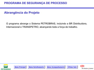 PROGRAMA DE SEGURANÇA DE PROCESSO


Abrangência do Projeto


 O programa abrange o Sistema PETROBRAS, incluindo a BR Distribuidora,
 Internacional e TRANSPETRO, alcançando toda a força de trabalho.




        Menu Principal   Menu Detalhamento   Menu Acompanhamento   Última tela
 
