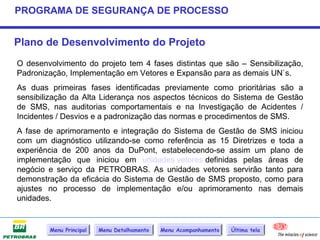 PROGRAMA DE SEGURANÇA DE PROCESSO


Plano de Desenvolvimento do Projeto
O desenvolvimento do projeto tem 4 fases distintas que são – Sensibilização,
Padronização, Implementação em Vetores e Expansão para as demais UN`s.
As duas primeiras fases identificadas previamente como prioritárias são a
sensibilização da Alta Liderança nos aspectos técnicos do Sistema de Gestão
de SMS, nas auditorias comportamentais e na Investigação de Acidentes /
Incidentes / Desvios e a padronização das normas e procedimentos de SMS.
A fase de aprimoramento e integração do Sistema de Gestão de SMS iniciou
com um diagnóstico utilizando-se como referência as 15 Diretrizes e toda a
experiência de 200 anos da DuPont, estabelecendo-se assim um plano de
implementação que iniciou em unidades vetores definidas pelas áreas de
negócio e serviço da PETROBRAS. As unidades vetores servirão tanto para
demonstração da eficácia do Sistema de Gestão de SMS proposto, como para
ajustes no processo de implementação e/ou aprimoramento nas demais
unidades.


        Menu Principal   Menu Detalhamento   Menu Acompanhamento   Última tela
 