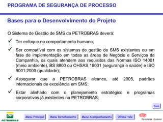 PROGRAMA DE SEGURANÇA DE PROCESSO


Bases para o Desenvolvimento do Projeto

O Sistema de Gestão de SMS da PETROBRAS deverá:
   Ter enfoque no comportamento humano;
   Ser compatível com os sistemas de gestão de SMS existentes ou em
    fase de implementação em todas as áreas de Negócio e Serviços da
    Companhia, os quais atendem aos requisitos das Normas ISO 14001
    (meio ambiente), BS 8800 ou OHSAS 18001 (segurança e saúde) e ISO
    9001:2000 (qualidade);
   Assegurar que a PETROBRAS alcance,                             até   2005,       padrões
    internacionais de excelência em SMS;
   Estar alinhado com o planejamento estratégico                          e       programas
    corporativos já existentes na PETROBRAS;
                                                                                           Cont.



        Menu Principal   Menu Detalhamento   Menu Acompanhamento     Última tela
 