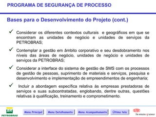 PROGRAMA DE SEGURANÇA DE PROCESSO


Bases para o Desenvolvimento do Projeto (cont.)

   Considerar os diferentes contextos culturais e geográficos em que se
    encontram as unidades de negócio e unidades de serviços da
    PETROBRAS;

   Contemplar a gestão em âmbito corporativo e seu desdobramento nos
    níveis das áreas de negócio, unidades de negócio e unidades de
    serviços da PETROBRAS;

   Considerar a interface do sistema de gestão de SMS com os processos
    de gestão de pessoas, suprimento de materiais e serviços, pesquisa e
    desenvolvimento e implementação de empreendimentos de engenharia;

    Incluir a abordagem específica relativa às empresas prestadoras de
    serviços e suas subcontratadas, englobando, dentre outras, questões
    relativas à qualificação, treinamento e comprometimento.


        Menu Principal   Menu Detalhamento   Menu Acompanhamento   Última tela
 