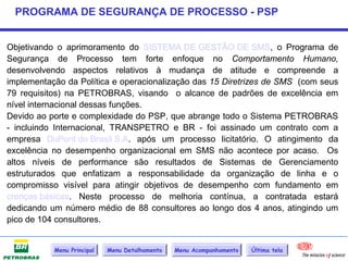 PROGRAMA DE SEGURANÇA DE PROCESSO - PSP


Objetivando o aprimoramento do SISTEMA DE GESTÃO DE SMS, o Programa de
Segurança de Processo tem forte enfoque no Comportamento Humano,
desenvolvendo aspectos relativos à mudança de atitude e compreende a
implementação da Política e operacionalização das 15 Diretrizes de SMS (com seus
79 requisitos) na PETROBRAS, visando o alcance de padrões de excelência em
nível internacional dessas funções.
Devido ao porte e complexidade do PSP, que abrange todo o Sistema PETROBRAS
- incluindo Internacional, TRANSPETRO e BR - foi assinado um contrato com a
empresa DuPont do Brasil S.A. após um processo licitatório. O atingimento da
excelência no desempenho organizacional em SMS não acontece por acaso. Os
altos níveis de performance são resultados de Sistemas de Gerenciamento
estruturados que enfatizam a responsabilidade da organização de linha e o
compromisso visível para atingir objetivos de desempenho com fundamento em
crenças básicas. Neste processo de melhoria contínua, a contratada estará
dedicando um número médio de 88 consultores ao longo dos 4 anos, atingindo um
pico de 104 consultores.


           Menu Principal   Menu Detalhamento   Menu Acompanhamento   Última tela
 
