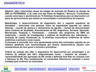 DIAGNÓSTICO

Objetivo: obter informações atuais do estágio de evolução do Sistema de Gestão de
SMS da PETROBRAS e de cada uma das Áreas de Negócio / Serviços / Controladas,
usando como base o atendimento às 15 Diretrizes Corporativas para se desenvolver um
plano de aprimoramento que atenda as necessidades e características da empresa.

Metodologia: o desenvolvimento do diagnóstico tem a seguinte sequência de
atividades: - entrevistas com pessoas chave da organização segundo um roteiro
definido; - reunião de abertura e alinhamento de agenda; - revisão de documentação
sobre Controle de Qualidade, Procedimentos de RH, Engenharia, Serviços, Operação,
Manutenção, Inspeção e Contratação; - avaliação dos programas de SMS em
andamento; - revisão de investigações e análises de tendências dos indicadores; -
avaliação de campo focalizando as 15 diretrizes buscando-se evidências de falhas
sistêmicas e pontuais e suas causas.
O processo é concluído com uma apresentação prévia das conclusões seguido de um
relatório detalhado com recomendações por diretriz, destacando-se aquelas com
características de risco grave e iminente e prioritárias.

Critério de seleção das UNs: o diagnóstico foi desenvolvido por amostragem e os
critérios de seleção das UN`s diagnosticadas foram: - tamanho da unidade; -
representatividade das operações da AN, sendo a definição final feita em conjunto com
a liderança da AN. Para complementar as conclusões definiram-se unidades a serem
visitadas para confirmar as conclusões.


          Menu Principal   Menu Detalhamento   Menu Acompanhamento   Última tela
 
