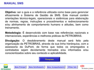 MANUAL SMS


Objetivo: ser o guia e a referência utilizada como base para gerenciar
eficazmente o Sistema de Gestão de SMS. Este manual contém
orientações técnico-legais, operacionais e sistêmicas para elaboração
de normas, regras, instruções e procedimentos e redirecionamento
e/ou alinhamento de comportamento humano e atitudes, bem como
treinamento.
Metodologia: É desenvolvido com base nas referências nacionais e
internacionais, experiências e melhores práticas da PETROBRAS.
Divulgação: O desdobramento deste manual será feito pela
organização da PETROBRAS, através da sua linha hierárquica, com a
assessoria da DuPont, de forma que todos os empregados e
contratados sejam devidamente treinados e/ou informados e/ou
conscientizados sobre seu conteúdo e aplicabilidade.

                                             Fluxograma



        Menu Principal   Menu Detalhamento     Menu Acompanhamento   Última tela
 