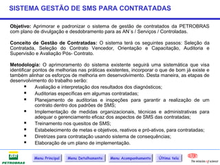 SISTEMA GESTÃO DE SMS PARA CONTRATADAS

Objetivo: Aprimorar e padronizar o sistema de gestão de contratados da PETROBRAS
com plano de divulgação e desdobramento para as AN`s / Serviços / Controladas.

Conceito de Gestão de Contratadas: O sistema terá os seguintes passos: Seleção da
Contratada, Seleção do Contrato Vencedor, Orientação e Capacitação, Auditoria e
Supervisão e Avaliação Pós- Contrato.

Metodologia: O aprimoramento do sistema existente seguirá uma sistemática que visa
identificar pontos de melhorias nas práticas existentes, incorporar o que de bom já existe e
também alinhar os esforços de melhoria em desenvolvimento. Desta maneira, as etapas de
desenvolvimento do trabalho serão:
         Avaliação e interpretação dos resultados dos diagnósticos;
         Auditorias específicas em algumas contratadas;
         Planejamento de auditorias e inspeções para garantir a realização de um
             contrato dentro dos padrões de SMS;
         Implementação de medidas organizacionais, técnicas e administrativas para
             adequar o gerenciamento eficaz dos aspectos de SMS das contratadas;
         Treinamento nos quesitos de SMS;
         Estabelecimento de metas e objetivos, reativos e pró-ativos, para contratadas;
         Diretrizes para contratação usando sistema de consequências;
         Elaboração de um plano de implementação.

           Menu Principal   Menu Detalhamento   Menu Acompanhamento   Última tela
 