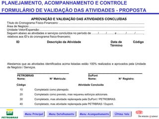 PLANEJAMENTO, ACOMPANHAMENTO E CONTROLE
FORMULÁRIO DE VALIDAÇÃO DAS ATIVIDADES - PROPOSTA
                             APROVAÇÃO E VALIDAÇÃO DAS ATIVIDADES CONCLUÍDAS
 Título do Cronograma Físico-Financeiro: ...........................................................................................................
 Área de Negócio:.................................................................................................................................................
 Unidade Vetor/Expansão:....................................................................................................................................
 Seguem abaixo as atividades e serviços concluídos no período de ......../........./......... a .........../........../..........,
 relativos aos ID’s do cronograma físico-financeiro:
           ID                                  Descrição da Atividade                                                    Data de                    Código
                                                                                                                         Término




 Atestamos que as atividades identificados acima listadas estão 100% realizados e aprovados pela Unidade
 de Negócio / Serviços.
            _____________________                                                              ______________________
            PETROBRAS                                                                           DuPont
            Nome:                                  N° Matrícula:                                Nome:                              N° Registro:

            Código                                                                  Atividade Concluída
                10               Completado como planejado.
                20               Completado como previsto, mas requereu esforços adicionais.
                30               Completado, mas atividade replanejada pela DuPont / PETROBRAS.
                40               Completado, mas atividade replanejada pela PETRBRAS / Dupont.


                     Menu Principal               Menu Detalhamento                   Menu Acompanhamento                      Última tela
 