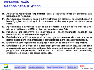 IMPLEMENTAÇÃO
 MARCOS PARA 12 MESES

10. Auditorias Gerenciais expandidas para o segundo nível de gerência das
    unidades de negócio.
11. Apresentada proposta para a administração do sistema de classificação /
    investigação / comunicação / tratamento de desvios e perdas potenciais e
    reais.
12. Apresentada e aprovada a proposta de metas e objetivos de índices pró-
    ativos e reativos em SMS, a nível corporativo e por AN.
13. Proposto um programa de motivação e reconhecimento baseado no
    desempenho individual e das equipes.
14. Estabelecida política corporativa para gerenciamento de contratadas e
    plano macro para implementação desta política para toda a organização.
15. Manual de SMS e plano de divulgação aprovados em âmbito corporativo.
16. Estabelecido um processo de comunicação em SMS a ser seguido por toda
    a corporação para eventos críticos, tais como: índices pró-ativos e reativos,
    programas corporativos, acidentes e perdas reais ou potenciais,
    emergências e suas consequências, etc..




           Menu Principal   Menu Detalhamento   Menu Acompanhamento   Última tela
 