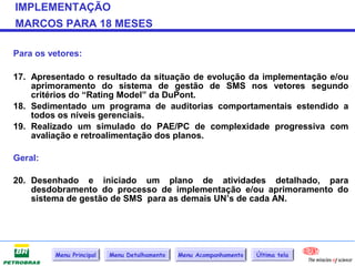IMPLEMENTAÇÃO
MARCOS PARA 18 MESES

Para os vetores:

17. Apresentado o resultado da situação de evolução da implementação e/ou
    aprimoramento do sistema de gestão de SMS nos vetores segundo
    critérios do “Rating Model” da DuPont.
18. Sedimentado um programa de auditorias comportamentais estendido a
    todos os níveis gerenciais.
19. Realizado um simulado do PAE/PC de complexidade progressiva com
    avaliação e retroalimentação dos planos.

Geral:

20. Desenhado e iniciado um plano de atividades detalhado, para
    desdobramento do processo de implementação e/ou aprimoramento do
    sistema de gestão de SMS para as demais UN’s de cada AN.




         Menu Principal   Menu Detalhamento   Menu Acompanhamento   Última tela
 