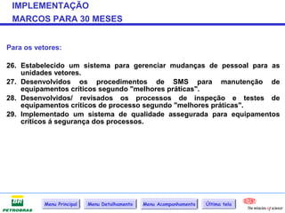 IMPLEMENTAÇÃO
 MARCOS PARA 30 MESES


Para os vetores:

26. Estabelecido um sistema para gerenciar mudanças de pessoal para as
    unidades vetores.
27. Desenvolvidos os procedimentos de SMS para manutenção de
    equipamentos críticos segundo "melhores práticas".
28. Desenvolvidos/ revisados os processos de inspeção e testes de
    equipamentos críticos de processo segundo "melhores práticas".
29. Implementado um sistema de qualidade assegurada para equipamentos
    críticos á segurança dos processos.




           Menu Principal   Menu Detalhamento   Menu Acompanhamento   Última tela
 