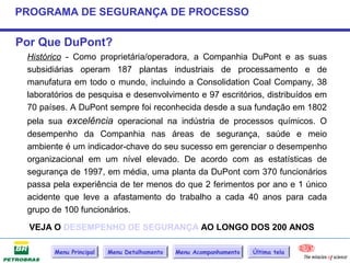 PROGRAMA DE SEGURANÇA DE PROCESSO

Por Que DuPont?
 Histórico - Como proprietária/operadora, a Companhia DuPont e as suas
 subsidiárias operam 187 plantas industriais de processamento e de
 manufatura em todo o mundo, incluindo a Consolidation Coal Company, 38
 laboratórios de pesquisa e desenvolvimento e 97 escritórios, distribuídos em
 70 países. A DuPont sempre foi reconhecida desde a sua fundação em 1802
 pela sua excelência operacional na indústria de processos químicos. O
 desempenho da Companhia nas áreas de segurança, saúde e meio
 ambiente é um indicador-chave do seu sucesso em gerenciar o desempenho
 organizacional em um nível elevado. De acordo com as estatísticas de
 segurança de 1997, em média, uma planta da DuPont com 370 funcionários
 passa pela experiência de ter menos do que 2 ferimentos por ano e 1 único
 acidente que leve a afastamento do trabalho a cada 40 anos para cada
 grupo de 100 funcionários.

  VEJA O DESEMPENHO DE SEGURANÇA AO LONGO DOS 200 ANOS

       Menu Principal   Menu Detalhamento   Menu Acompanhamento   Última tela
 