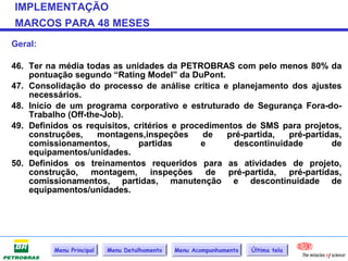IMPLEMENTAÇÃO
MARCOS PARA 48 MESES
Geral:

46. Ter na média todas as unidades da PETROBRAS com pelo menos 80% da
    pontuação segundo “Rating Model” da DuPont.
47. Consolidação do processo de análise crítica e planejamento dos ajustes
    necessários.
48. Início de um programa corporativo e estruturado de Segurança Fora-do-
    Trabalho (Off-the-Job).
49. Definidos os requisitos, critérios e procedimentos de SMS para projetos,
    construções,     montagens,inspeções      de   pré-partida, pré-partidas,
    comissionamentos,         partidas       e      descontinuidade       de
    equipamentos/unidades.
50. Definidos os treinamentos requeridos para as atividades de projeto,
    construção, montagem, inspeções de pré-partida, pré-partidas,
    comissionamentos, partidas, manutenção e descontinuidade de
    equipamentos/unidades.




          Menu Principal   Menu Detalhamento   Menu Acompanhamento   Última tela
 