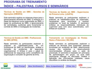 PROGRAMA DE TREINAMENTO
ÍNDICE – PALESTRAS, CURSOS E SEMINÁRIOS
Técnicas de Gestão em SMS - Gerentes de              Técnicas de Gestão em SMS - Supervisores
Operações (OMGR/A)                                   de Primeira Linha (LSUP/A)
Este seminário explora os sistemas-chave para o      Neste seminário os participantes exploram e
gerenciamento eficiente em SMS. O enfoque é o        praticam as habilidades-chave de supervisão,
papel da liderança numa organização de SMS, o        necessárias para reconhecer e resolver
papel do profissional de SMS, o gerenciamento        problemas no local de trabalho. O seminário
de contratados, auditorias para incrementar o        enfatiza as responsabilidades individuais do
controle de SMS e investigação de incidentes.        supervisor para com seus subordinados, com
                                                     ênfase em auditoria.




Técnicas de Gestão em SMS - Profissionais            Treinamento em Investigação de Perdas
de SMS (SPRO)                                        Reais e Potenciais ( INC.INV)

Neste seminário os participantes exploram e          Neste seminário os participantes exploram e
praticam     as   habilidades-chave     de   um      praticam as técnicas para entrevistar pessoas
profissional de SMS na identificação, análise e      envolvidas em acidentes de SMS, determinando
correção     de   problemas     de    segurança      causas     dos    acidentes     e   desenvolvendo
organizacional. A ênfase é para o papel do           recomendações eficazes para a ação de
profissional de segurança como conselheiro da        prevenção. O seminário é baseado em princípios
organização e consultor do gerente de linha.         de aprendizagem em grupo, na qual cada
                                                     participante interage na discussão, análise e
                                                     aplicação das informações coletadas, casos
                                                     discutidos e a análise da situação.


            Menu Principal   Menu Detalhamento    Menu Acompanhamento     Última tela
 