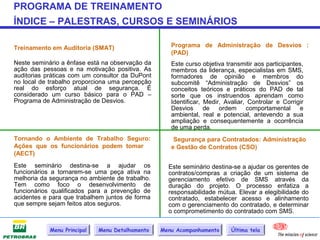 PROGRAMA DE TREINAMENTO
ÍNDICE – PALESTRAS, CURSOS E SEMINÁRIOS

Treinamento em Auditoria (SMAT)                     Programa de Administração de Desvios :
                                                    (PAD)
Neste seminário a ênfase está na observação da      Este curso objetiva transmitir aos participantes,
ação das pessoas e na motivação positiva. As        membros da liderança, especialistas em SMS,
auditorias práticas com um consultor da DuPont      formadores de opinião e membros do
no local de trabalho proporciona uma percepção      subcomitê “Administração de Desvios” os
real do esforço atual de segurança. É               conceitos teóricos e práticos do PAD de tal
considerado um curso básico para o PAD –            sorte que os instruendos aprendam como
Programa de Administração de Desvios.               Identificar, Medir, Avaliar, Controlar e Corrigir
                                                    Desvios      de ordem       comportamental e
                                                    ambiental, real e potencial, antevendo a sua
                                                    ampliação e consequentemente a ocorrência
                                                    de uma perda.
Tornando o Ambiente de Trabalho Seguro:              Segurança para Contratados: Administração
Ações que os funcionários podem tomar               e Gestão de Contratos (CSO)
(AECT)
Este seminário destina-se a ajudar os              Este seminário destina-se a ajudar os gerentes de
funcionários a tornarem-se uma peça ativa na       contratos/compras a criação de um sistema de
melhoria da segurança no ambiente de trabalho.     gerenciamento efetivo de SMS através da
Tem como foco o desenvolvimento de                 duração do projeto. O processo enfatiza a
funcionários qualificados para a prevenção de      responsabilidade mútua. Elevar a elegibilidade do
acidentes e para que trabalhem juntos de forma     contratado, estabelecer acesso e alinhamento
que sempre sejam feitos atos seguros.              com o gerenciamento do contratado, e determinar
                                                   o comprometimento do contratado com SMS.


            Menu Principal   Menu Detalhamento   Menu Acompanhamento      Última tela
 