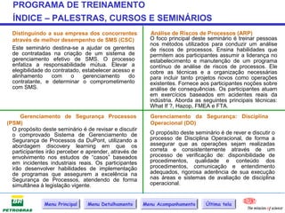PROGRAMA DE TREINAMENTO
  ÍNDICE – PALESTRAS, CURSOS E SEMINÁRIOS
  Distinguindo a sua empresa dos concorrentes              Análise de Riscos de Processos (ARP)
  através de melhor desempenho de SMS (CSC)               O foco principal deste seminário é treinar pessoas
                                                          nos métodos utilizados para conduzir um análise
  Este seminário destina-se a ajudar os gerentes          de riscos de processos. Ensina habilidades que
  de contratadas na criação de um sistema de              permitem aos participantes assumir a liderança no
  gerenciamento efetivo de SMS. O processo                estabelecimento e manutenção de um programa
  enfatiza a responsabilidade mútua. Elevar a             contínuo de análise de riscos de processos. Ele
  elegibilidade do contratado, estabelecer acesso e       cobre as técnicas e a organização necessárias
  alinhamento     com     o    gerenciamento     do       para incluir tanto projetos novos como operações
  contratante, e determinar o comprometimento             existentes. Fornece aos participantes noções sobre
  com SMS.                                                análise de consequências. Os participantes atuam
                                                          em exercícios baseados em acidentes reais da
                                                          indústria. Aborda as seguintes principais técnicas:
                                                          What If ?, Hazop, FMEA e FTA.
      Gerenciamento de Segurança Processos                Gerenciamento da Segurança: Disciplina
(PSM)                                                     Operacional (DO)
  O propósito deste seminário é de revisar e discutir
  o comprovado Sistema de Gerenciamento de                O propósito deste seminário é de rever e discutir o
  Segurança de Processos da DuPont, utilizando a          processo de Disciplina Operacional, de forma a
  abordagem discovery learning em que os                  assegurar que as operações sejam realizadas
  participantes irão perceber e aprender, através de      correta e consistentemente através de um
  envolvimento nos estudos de “casos” baseados            processo de verificação de: disponibilidade de
  em incidentes industriais reais. Os participantes       procedimentos, qualidade e conteúdo dos
  irão desenvolver habilidades de implementação           procedimentos, comunicação e entendimento
  de programas que assegurem a excelência na              adequados, rigorosa aderência de sua execução
  Segurança de Processos, atendendo de forma              nas áreas e sistemas de avaliação de disciplina
  simultânea à legislação vigente.                        operacional.


               Menu Principal   Menu Detalhamento       Menu Acompanhamento     Última tela
 