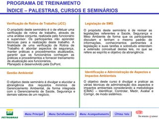 PROGRAMA DE TREINAMENTO
ÍNDICE – PALESTRAS, CURSOS E SEMINÁRIOS

Verificação de Rotina de Trabalho (JCC)                 Legislação de SMS
O propósito deste seminário é o de efetuar uma         O propósito deste seminário é de revisar as
verificação de rotina de trabalho, através de          legislações referentes a Saúde, Segurança e
uma análise conjunta, realizada pelo funcionário       Meio Ambiente de forma que os participantes
e supervisor. Os participantes irão aprender           discutam e tenham o mesmo padrão de
técnicas para a realização deste trabalho. A           informações, conhecimentos pertinentes à
finalidade de uma verificação de Rotina de             legislação e suas tarefas e sobretudo entendam
Trabalho é: abordar aspectos de segurança,             a extensão conceitual destas leis, no que se
manter práticas e procedimentos atualizados,           refere ao espírito e objetivo da abrangência.
garantir que os funcionários conheçam as
práticas e procedimentos e fornecer treinamento
de atualização aos funcionários.
Planejado e desenvolvido pela DuPont.

Gestão Ambiental                                        Identificação e Administração de Aspectos e
                                                        Impactos Ambientais

O objetivo deste seminário é divulgar e elucidar a     O objetivo deste curso é divulgar e praticar as
abrangência dos requisitos mínimos de                  várias técnicas de administração dos aspectos e
Gerenciamento Ambiental, de forma integrada            impactos ambientais considerando a metodologia
com o Gerenciamento de Saúde, Segurança e              ICMAC – Identificar, Controlar, Medir, Avaliar e
demais valores de um negócio.                          Corrigir, de modo sistêmico.




             Menu Principal   Menu Detalhamento      Menu Acompanhamento    Última tela
 