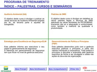 PROGRAMA DE TREINAMENTO
ÍNDICE – PALESTRAS, CURSOS E SEMINÁRIOS

Auditoria Ambiental (AA)                            Padrões de SMS

O objetivo deste curso é divulgar e praticar as     O objetivo deste curso é divulgar em detalhes os
várias técnicas de Auditoria Ambiental exigidas     vários padrões legais e técnicos de SMS
por lei, de terceira parte e aquelas de             aplicáveis às várias atividades da PETROBRAS,
autogestão.                                         buscando não só a adequação e conformidade,
                                                    como também a melhoria da qualidade e
                                                    produtividade.




Estratégia para Excelência em Segurança-ELW          Desenvolvimento de Política e Princípios
                                                     (P&P)
Esta palestra informa aos executivos o seu           Esta palestra desenvolve junto com a gerência
papel no gerenciamento de segurança.                 executiva políticas e princípios, à partir dos
A liderança em gerenciamento de segurança            valores individuais e corporativos. Toda política e
tem que iniciar no nível de gerência executiva.      princípios é discutida e entendida pela gerência
                                                     executiva de forma a ser divulgada e usada nas
                                                     ações do dia-a-dia da organização.




            Menu Principal   Menu Detalhamento    Menu Acompanhamento      Última tela
 