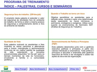PROGRAMA DE TREINAMENTO
ÍNDICE – PALESTRAS, CURSOS E SEMINÁRIOS

Segurança fora do trabalho (Off-the-job)            Quando o Trabalho se torna um risco

O propósito desta palestra é estender o valor       Objetiva sensibilizar os assistentes para a
da segurança às atividades fora do ambiente         reflexão antes, durante e após uma determinada
de trabalho, de forma a obter a mesma postura       tarefa associando os riscos intrínsicos e
de segurança e comportamento dentro e fora          extrínsicos, endógenos e exógenos. Utiliza como
do ambiente de trabalho.                            suporte os ensinamentos do Seminário AST
                                                    (Análise de Segurança do Trabalho).




Qualidade de Vida                                    Desenvolvimento de Política e Princípios
Esta palestra motivará os assistentes e lhes         (P&P)
mostrará os vários caminhos e alternativas           Esta palestra desenvolve junto com a gerência
para a busca, manutenção e aprimoramento             executiva políticas e princípios, à partir dos
contínuos de um melhor padrão de qualidade           valores individuais e corporativos. Toda política e
de      vida,  estendendo      os     conceitos      princípios é discutida e entendida pela gerência
prevencionistas adquiridos “on the job” para os      executiva de forma a ser divulgada e usada nas
demais momentos da vida do funcionário,              ações do dia-a-dia da organização.
envolvendo a família e a comunidade
periférica.



            Menu Principal    Menu Detalhamento   Menu Acompanhamento      Última tela
 