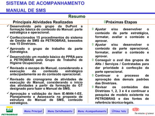 SISTEMA DE ACOMPANHAMENTO
MANUAL DE SMS
                                         Resumo
   Principais Atividades Realizadas                             Próximas Etapas
 Desenvolvido pelo grupo da DuPont a
  formação básica do conteúdo do Manual: parte           Ajustar    e/ou     desenvolver    o
  estratégica e operacional.                              conteúdo da parte estratégica,
 Confeccionados 15 procedimentos do sistema              formatar, avaliar o conteúdo e
  de Gestão de SMS da PETROBRAS, baseados                 aprovar.
  nas 15 Diretrizes.                                     Ajustar    e/ou     desenvolver    o
 Aprovado o grupo de trabalho da parte                   conteúdo da parte operacional,
  Estratégica.                                            formatar, avaliar o conteúdo e
 Desenvolvido um modelo básico do PPRA para              aprovar.
  a PETROBRAS pelo Grupo de Trabalho de                  Conseguir o aval dos grupos de
  Higiene Ocupacional.                                    ANs / Serviços / Contratadas para
 Revisado o escopo do Manual, considerando a             dar prioridade à confecção da
  execução       do     conteúdo    estratégico           parte operacional.
  antecipadamente ao do conteúdo operacional.            Continuar      o     processo    de
 Revisado do cronograma de atividades de                 aprovação dos demais padrões
  execução do Manual, considerando o início               das Diretrizes.
  das atividades a partir da formação do GT              Revisar
  designado para fazer o Manual de SMS.                               os     conteúdos    das
                                                          Diretrizes 1, 2, 3 e 4 e continuar a
 Aprovação e validação do item IE-MAN-1-EE,              pesquisa de modelo existente na
  Planejamento e Assessoria na proposta de
  estrutura do Manual de SMS, conteúdo                    PETROBRAS e das fontes de
  estratégico.                                            referência técnico-legais.

          Menu Principal   Menu Detalhamento   Menu Acompanhamento   Última tela
 