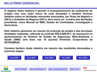 RELATÓRIO GERENCIAL

O objetivo deste relatório é permitir o acompanhamento do andamento do
projeto com uma visão macro de suas atividades e também fornecer
detalhes sobre as atividades relevantes executadas, por Áreas de Negócio e
(AN’s) e Unidades de Negócio (UN’s), bem como um sumário das atividades
prioritárias, como Manual de SMS, Gestão de Contratadas, Investigação e
Seminários.

Este relatório apresenta um resumo da evolução do projeto e das principais
atividades realizadas, referente ao contrato 055.2.008.02-7, de assessoria no
aprimoramento do Sistema de Gestão de Segurança, Meio-Ambiente e
Saúde (SMS) com base nas 15 (quinze) Diretrizes Corporativas da
PETROBRAS.

Constam também deste relatório um resumo dos resultados alcançados e
próximas etapas.

     Ano 2002             Ano 2003          Ano 2004          Ano 2005              Ano 2006




         Menu Principal     Menu Detalhamento   Menu Acompanhamento   Última tela
 