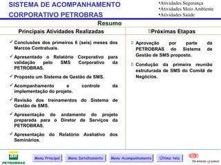 •Atividades Segurança
SISTEMA DE ACOMPANHAMENTO                                            •Atividades Meio Ambiente
CORPORATIVO PETROBRAS                                                •Atividades Saúde
                                         Resumo
   Principais Atividades Realizadas                             Próximas Etapas
 Conclusões dos primeiros 6 (seis) meses dos            Aprovação    por    parte       da
  Marcos Contratuais.                                     PETROBRAS do Sistema            de
 Apresentado o Relatório Corporativo para                Gestão de SMS proposto.
  validação  pelo  SMS    Corporativo   da               Condução da primeira reunião
  PETROBRAS.
                                                          estruturada de SMS do Comitê de
 Proposto um Sistema de Gestão de SMS.                   Negócios.
 Acompanhamento        e        controle      da
  implementação do projeto.
 Revisão dos treinamentos do Sistema de
  Gestão de SMS.
 Apresentação do andamento do projeto
  preparada para o Diretor de Serviços da
  PETROBRAS.
 Apresentação do Relatório Avaliativo dos
  Seminários.


          Menu Principal   Menu Detalhamento   Menu Acompanhamento   Última tela
 